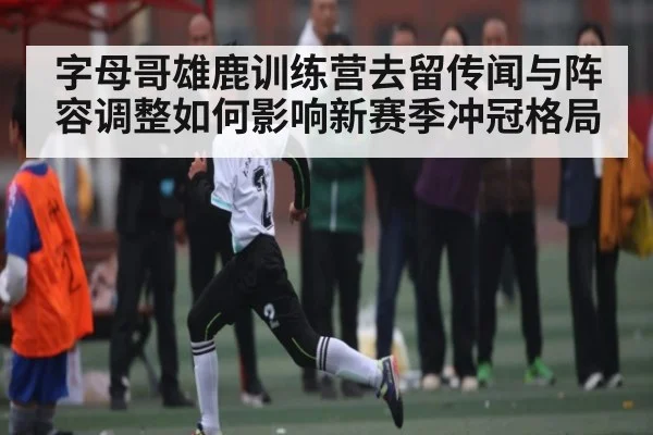 字母哥雄鹿训练营去留传闻与阵容调整如何影响新赛季冲冠格局