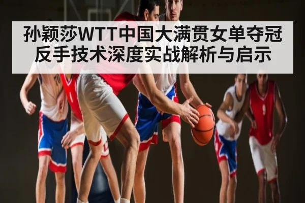 孙颖莎WTT中国大满贯女单夺冠反手技术深度实战解析与启示